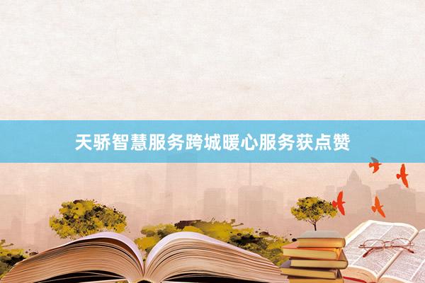 天骄智慧服务跨城暖心服务获点赞